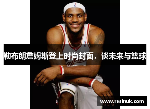 勒布朗詹姆斯登上时尚封面，谈未来与篮球