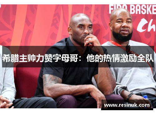 希腊主帅力赞字母哥：他的热情激励全队