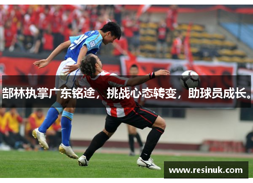 郜林执掌广东铭途，挑战心态转变，助球员成长。